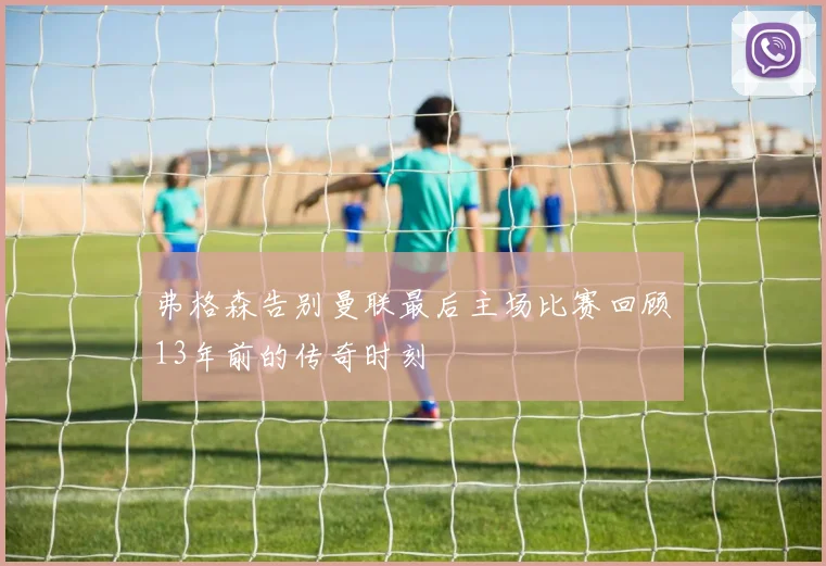 弗格森告别曼联最后主场比赛回顾13年前的传奇时刻