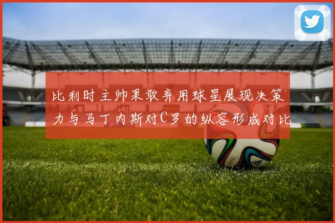 比利时主帅果敢弃用球星展现决策力与马丁内斯对C罗的纵容形成对比