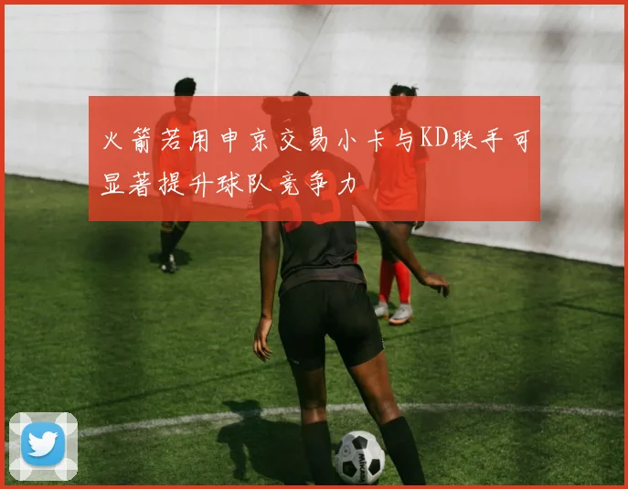 火箭若用申京交易小卡与KD联手可显著提升球队竞争力