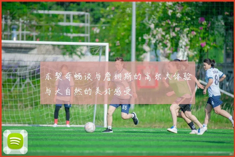 东契奇畅谈与詹姆斯的高尔夫体验与大自然的美好感受