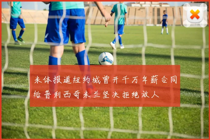 米体报道纽约城曾开千万年薪合同给普利西奇米兰坚决拒绝放人