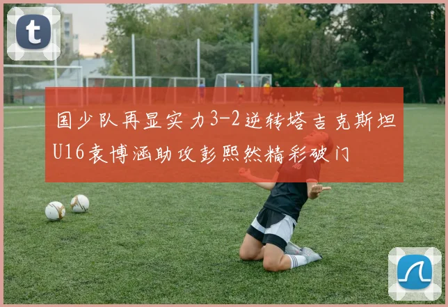 国少队再显实力3-2逆转塔吉克斯坦U16袁博涵助攻彭熙然精彩破门