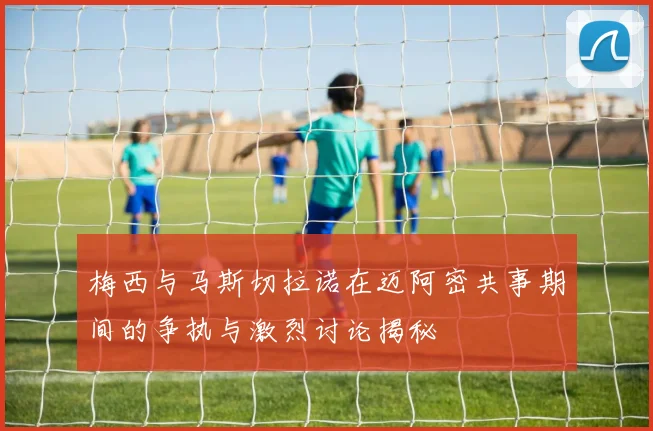 梅西与马斯切拉诺在迈阿密共事期间的争执与激烈讨论揭秘