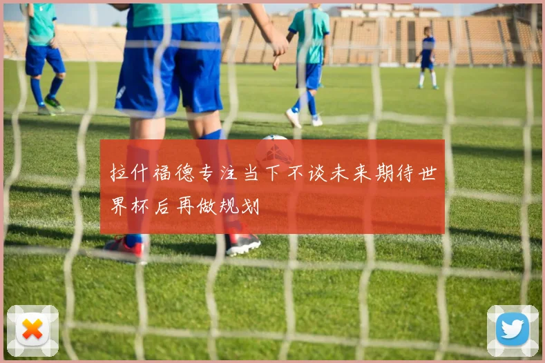 拉什福德专注当下不谈未来期待世界杯后再做规划