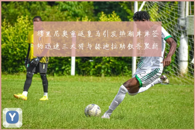 穆里尼奥重返皇马引发热潮库库签约迅速三大将与赫迪拉助教齐聚新阵容