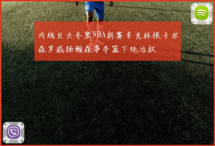 内线巨头齐聚NBA新赛季克林根卡尔森罗威杨瀚森争夺篮下统治权