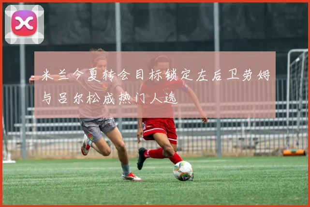 米兰今夏转会目标锁定左后卫劳姆与吕尔松成热门人选