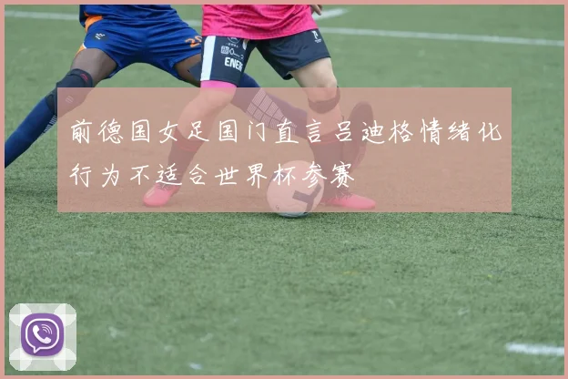 前德国女足国门直言吕迪格情绪化行为不适合世界杯参赛