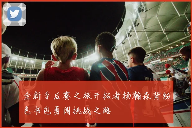 全新季后赛之旅开拓者杨瀚森背粉色书包勇闯挑战之路