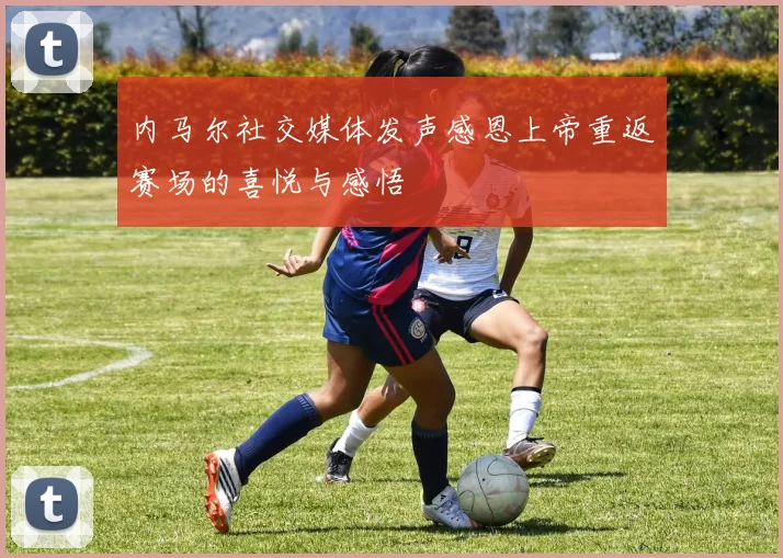 内马尔社交媒体发声感恩上帝重返赛场的喜悦与感悟
