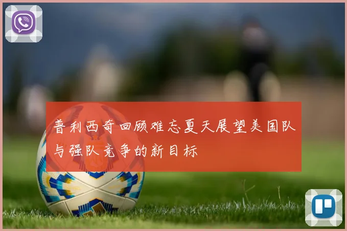 普利西奇回顾难忘夏天展望美国队与强队竞争的新目标