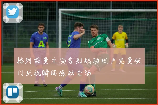 格列兹曼主场告别战助攻卢克曼破门庆祝瞬间感动全场