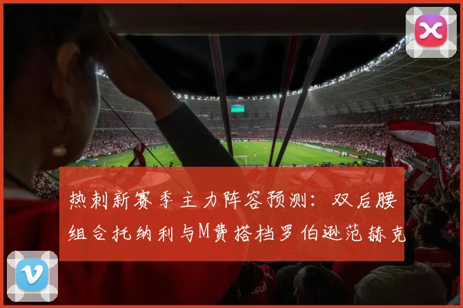 热刺新赛季主力阵容预测：双后腰组合托纳利与M费搭档罗伯逊范赫克加盟