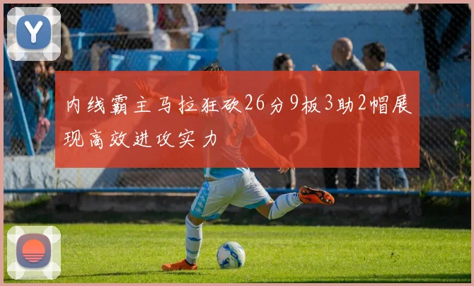 内线霸主马拉狂砍26分9板3助2帽展现高效进攻实力