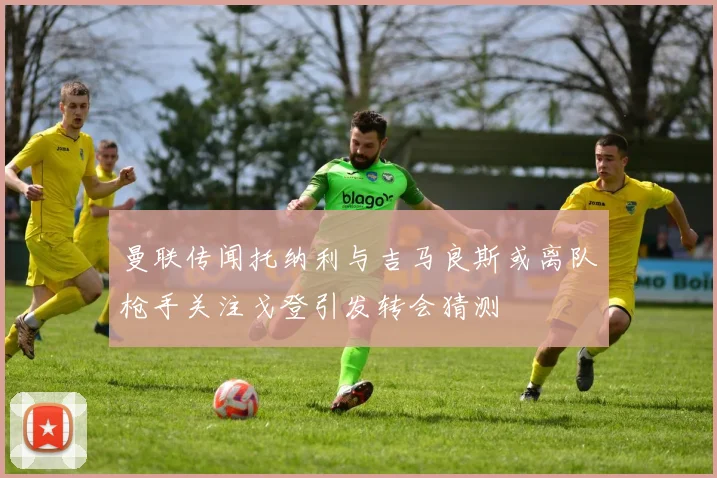曼联传闻托纳利与吉马良斯或离队枪手关注戈登引发转会猜测