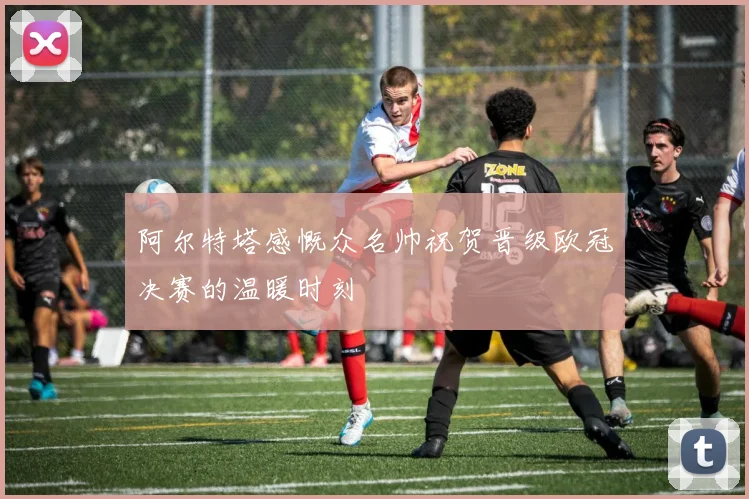 阿尔特塔感慨众名帅祝贺晋级欧冠决赛的温暖时刻