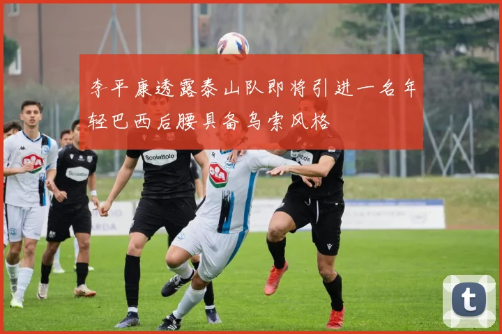 李平康透露泰山队即将引进一名年轻巴西后腰具备乌索风格