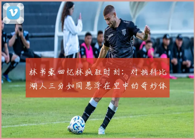 林书豪回忆林疯狂时刻：对抗科比湖人三分如同悬浮在空中的奇妙体验