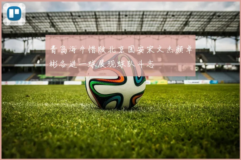 青岛海牛惜败北京国安宋文杰颜卓彬各进一球展现球队斗志
