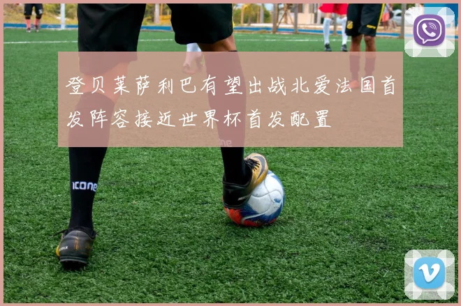 登贝莱萨利巴有望出战北爱法国首发阵容接近世界杯首发配置