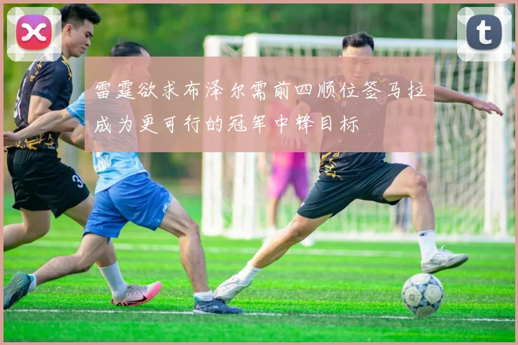 雷霆欲求布泽尔需前四顺位签马拉成为更可行的冠军中锋目标