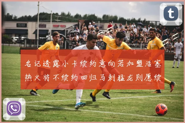 名记透露小卡续约意向若加盟活塞热火将不续约回归马刺猛龙则愿续约