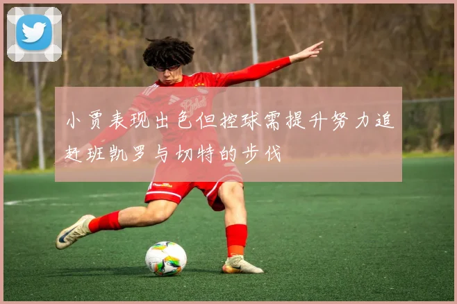 小贾表现出色但控球需提升努力追赶班凯罗与切特的步伐