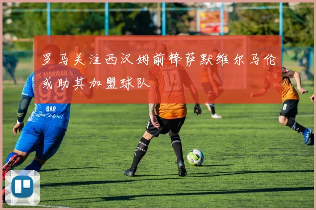 罗马关注西汉姆前锋萨默维尔马伦或助其加盟球队