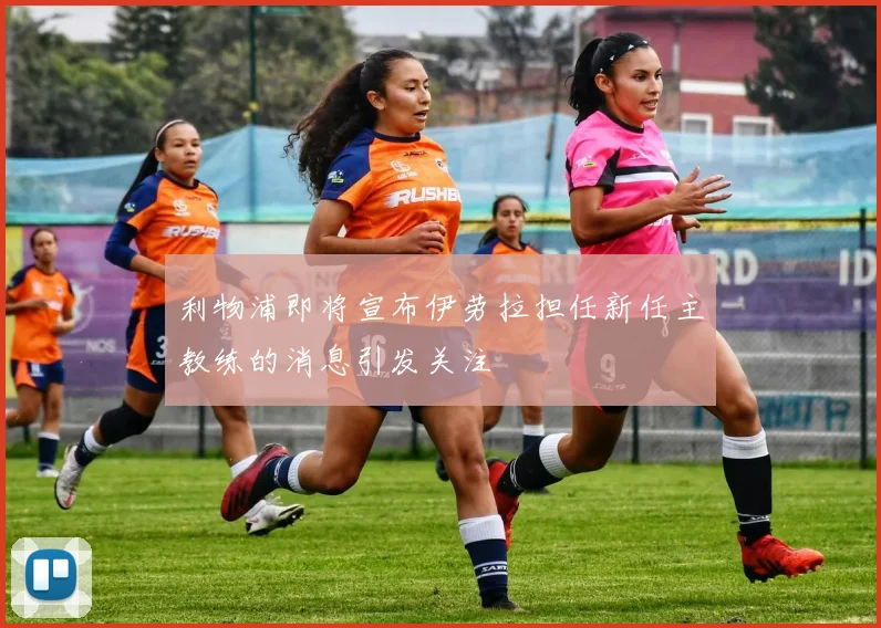 利物浦即将宣布伊劳拉担任新任主教练的消息引发关注