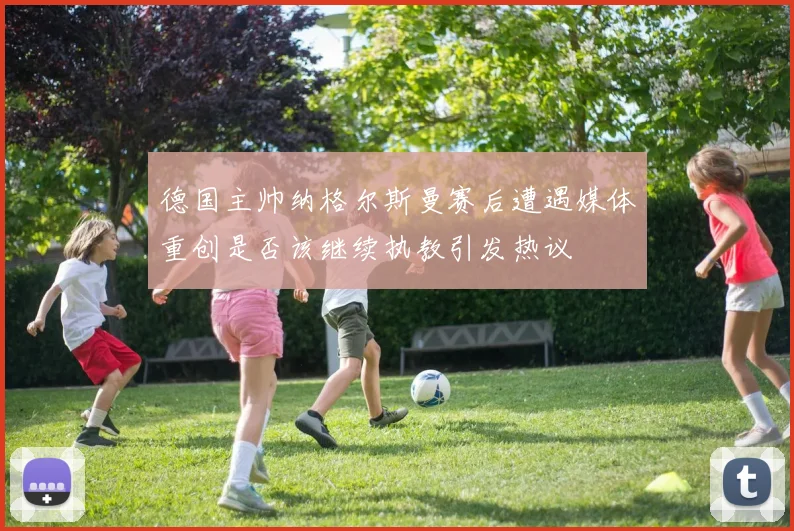德国主帅纳格尔斯曼赛后遭遇媒体重创是否该继续执教引发热议
