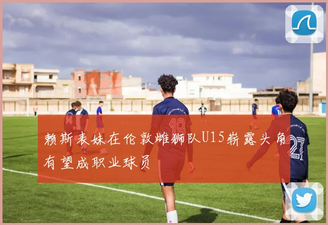 赖斯表妹在伦敦雌狮队U15崭露头角有望成职业球员