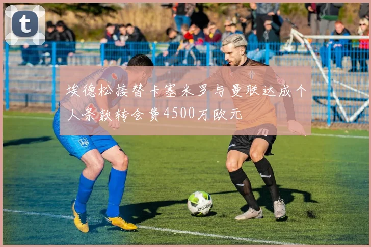 埃德松接替卡塞米罗与曼联达成个人条款转会费4500万欧元